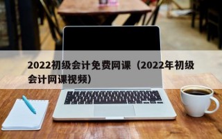 2022初级会计免费网课（2022年初级会计网课视频）