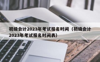 初级会计2023年考试报名时间（初级会计2023年考试报名时间表）