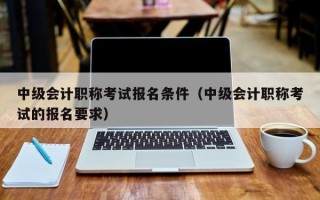 中级会计职称考试报名条件（中级会计职称考试的报名要求）