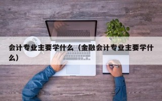 会计专业主要学什么（金融会计专业主要学什么）