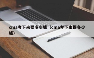 cma考下来要多少钱（cma考下来得多少钱）