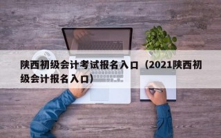 陕西初级会计考试报名入口（2021陕西初级会计报名入口）