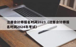 注册会计师报名时间2023（注册会计师报名时间2024年考试）