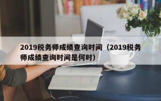 2019税务师成绩查询时间（2019税务师成绩查询时间是何时）