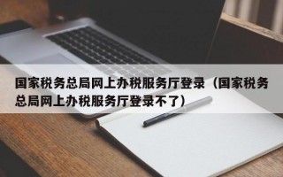 国家税务总局网上办税服务厅登录（国家税务总局网上办税服务厅登录不了）