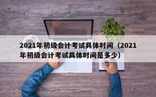 2021年初级会计考试具体时间（2021年初级会计考试具体时间是多少）