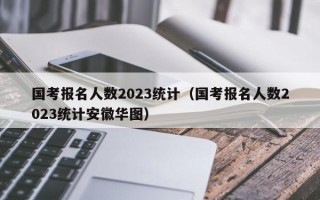 国考报名人数2023统计（国考报名人数2023统计安徽华图）