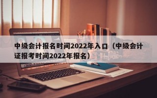 中级会计报名时间2022年入口（中级会计证报考时间2022年报名）