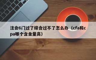 注会6门过了综合过不了怎么办（cfa和cpa哪个含金量高）