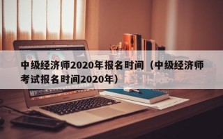 中级经济师2020年报名时间（中级经济师考试报名时间2020年）