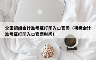 全国初级会计准考证打印入口官网（初级会计准考证打印入口官网时间）