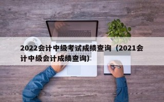 2022会计中级考试成绩查询（2021会计中级会计成绩查询）