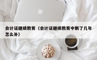 会计证继续教育（会计证继续教育中断了几年怎么补）