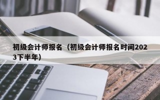 初级会计师报名（初级会计师报名时间2023下半年）