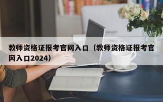 教师资格证报考官网入口（教师资格证报考官网入口2024）