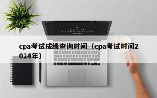 cpa考试成绩查询时间（cpa考试时间2024年）