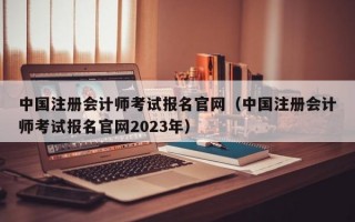 中国注册会计师考试报名官网（中国注册会计师考试报名官网2023年）