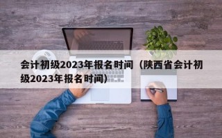 会计初级2023年报名时间（陕西省会计初级2023年报名时间）