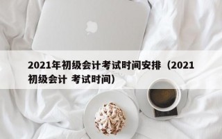 2021年初级会计考试时间安排（2021初级会计 考试时间）