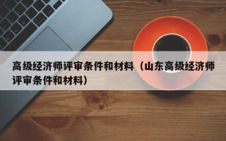 高级经济师评审条件和材料（山东高级经济师评审条件和材料）