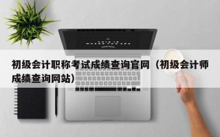 初级会计职称考试成绩查询官网（初级会计师成绩查询网站）