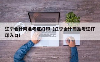 辽宁会计网准考证打印（辽宁会计网准考证打印入口）