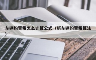 车辆购置税怎么计算公式（新车辆购置税算法）