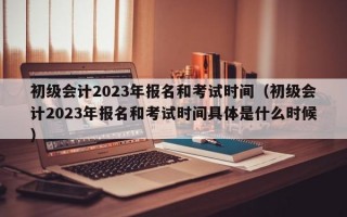 初级会计2023年报名和考试时间（初级会计2023年报名和考试时间具体是什么时候）