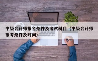 中级会计师报名条件及考试科目（中级会计师报考条件及时间）