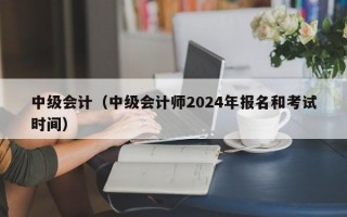 中级会计（中级会计师2024年报名和考试时间）