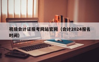 初级会计证报考网站官网（会计2024报名时间）