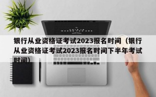 银行从业资格证考试2023报名时间（银行从业资格证考试2023报名时间下半年考试时间）