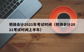 初级会计2021年考试时间（初级会计2021考试时间上半年）