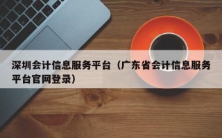 深圳会计信息服务平台（广东省会计信息服务平台官网登录）