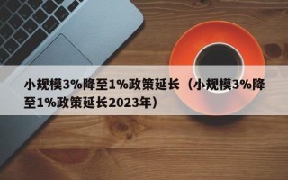 小规模3%降至1%政策延长（小规模3%降至1%政策延长2023年）