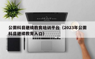 公需科目继续教育培训平台（2023年公需科目继续教育入口）