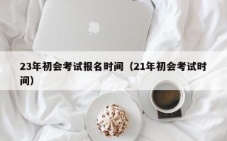 23年初会考试报名时间（21年初会考试时间）