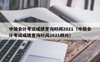 中级会计考试成绩查询时间2021（中级会计考试成绩查询时间2021四川）