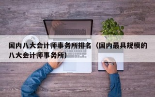 国内八大会计师事务所排名（国内最具规模的八大会计师事务所）