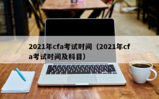 2021年cfa考试时间（2021年cfa考试时间及科目）