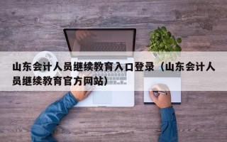 山东会计人员继续教育入口登录（山东会计人员继续教育官方网站）