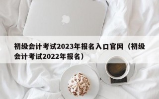 初级会计考试2023年报名入口官网（初级会计考试2022年报名）