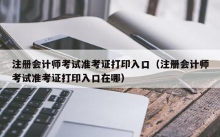 注册会计师考试准考证打印入口（注册会计师考试准考证打印入口在哪）