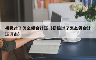 初级过了怎么领会计证（初级过了怎么领会计证河南）