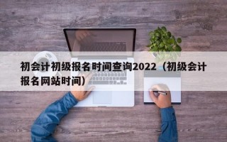 初会计初级报名时间查询2022（初级会计报名网站时间）