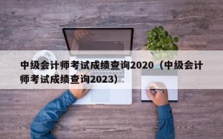 中级会计师考试成绩查询2020（中级会计师考试成绩查询2023）