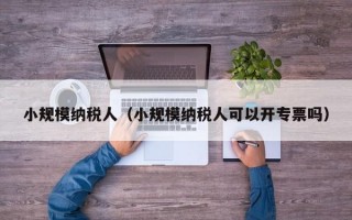 小规模纳税人（小规模纳税人可以开专票吗）