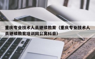 重庆专业技术人员继续教育（重庆专业技术人员继续教育培训网公寓科目）