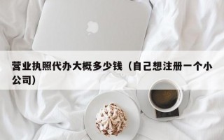 营业执照代办大概多少钱（自己想注册一个小公司）