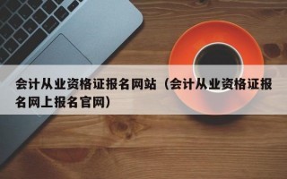 会计从业资格证报名网站（会计从业资格证报名网上报名官网）